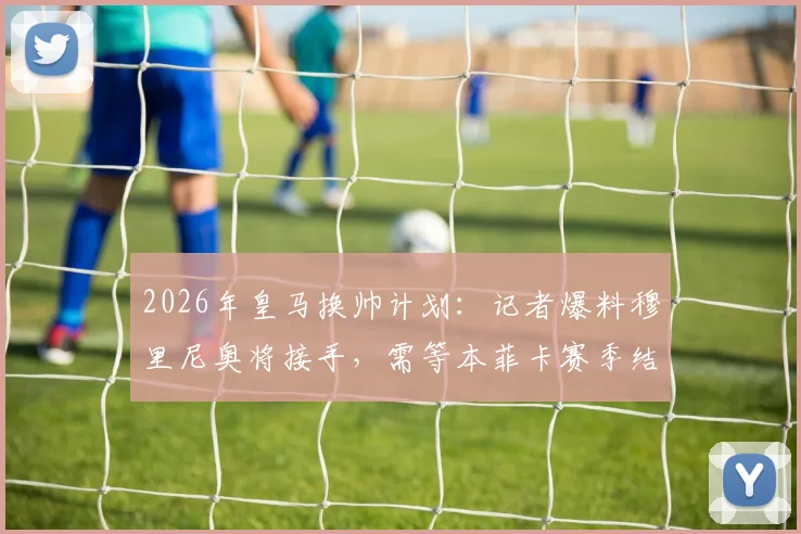 2026年皇马换帅计划：记者爆料穆里尼奥将接手，需等本菲卡赛季结束官宣