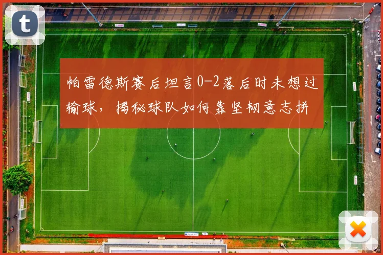 帕雷德斯赛后坦言0-2落后时未想过输球，揭秘球队如何靠坚韧意志拼至最后，逆风翻盘心态全解析