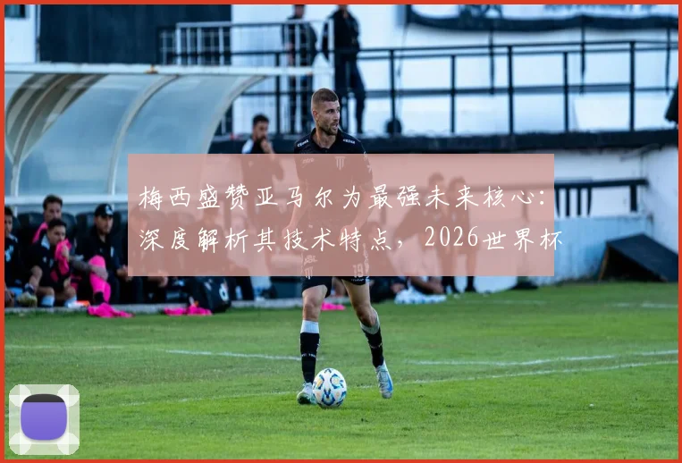 梅西盛赞亚马尔为最强未来核心:深度解析其技术特点,2026世界杯能否接班成焦点