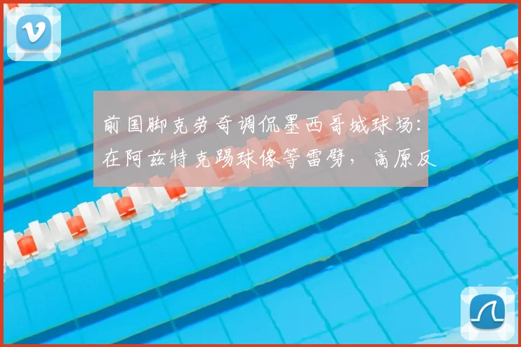 前国脚克劳奇调侃墨西哥城球场：在阿兹特克踢球像等雷劈，高原反应与闪电哪个先来？