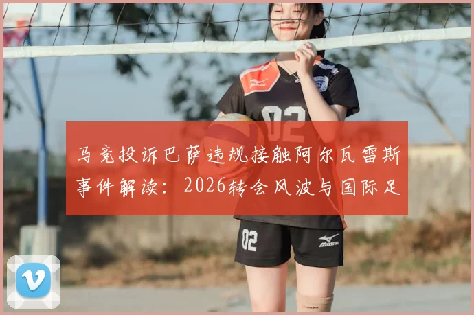 马竞投诉巴萨违规接触阿尔瓦雷斯事件解读：2026转会风波与国际足联权限分析