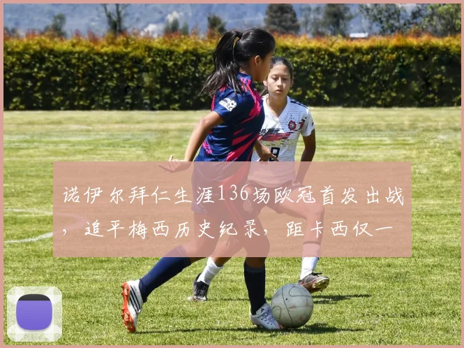 诺伊尔拜仁生涯136场欧冠首发出战,追平梅西历史纪录,距卡西仅一步之遥