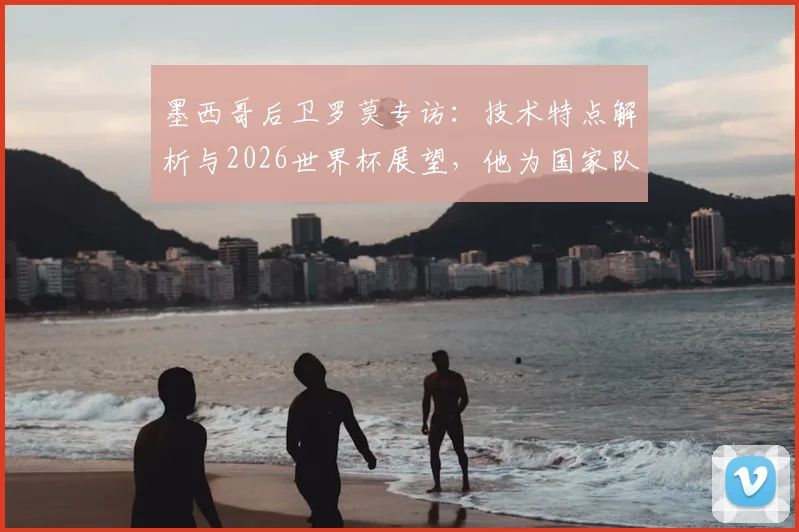 墨西哥后卫罗莫专访:技术特点解析与2026世界杯展望,他为国家队骄傲的背后故事