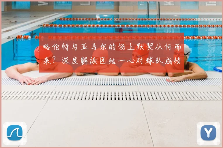 略伦特与亚马尔的场上默契从何而来？深度解读团结一心对球队成绩的关键影响