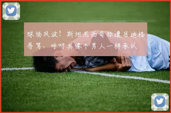 球场风波！斯坦尼西奇称遭吕迪格辱骂，呼吁其像个男人一样承认