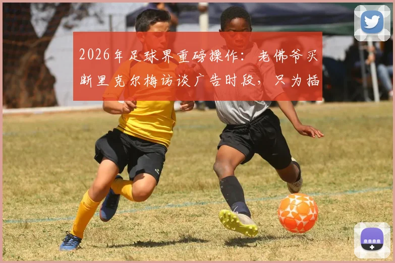 2026年足球界重磅操作:老佛爷买断里克尔梅访谈广告时段,只为插播穆帅回归皇马视频始末