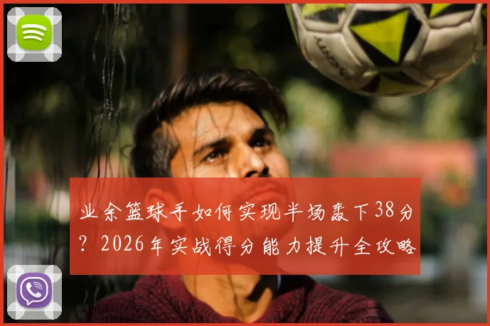 业余篮球手如何实现半场轰下38分？2026年实战得分能力提升全攻略