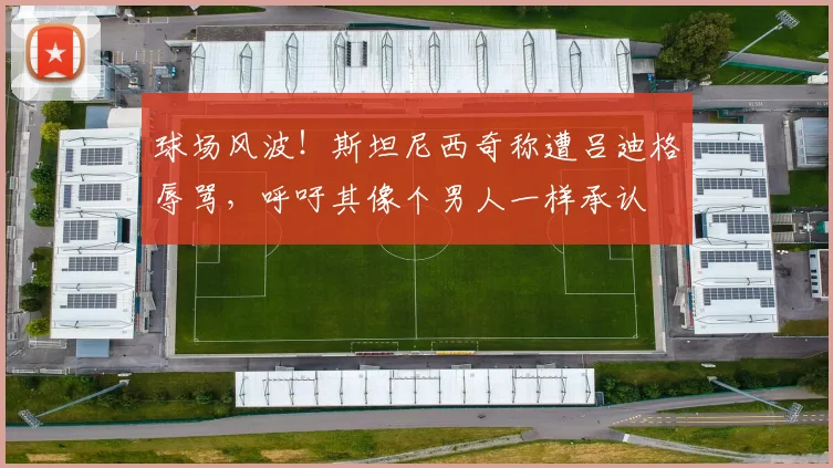 球场风波！斯坦尼西奇称遭吕迪格辱骂，呼吁其像个男人一样承认