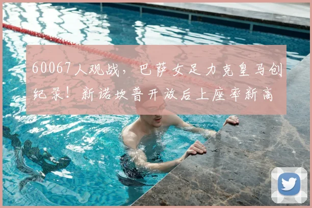60067人观战，巴萨女足力克皇马创纪录！新诺坎普开放后上座率新高解析