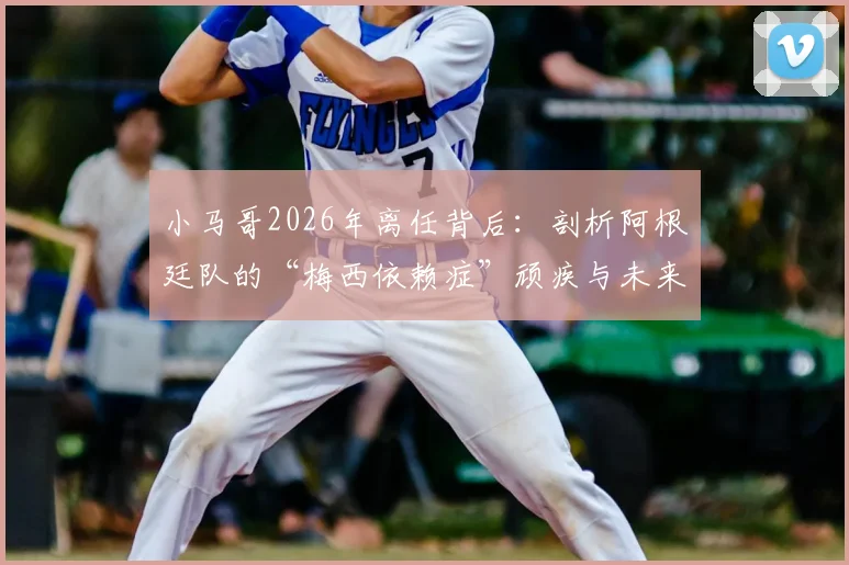小马哥2026年离任背后：剖析阿根廷队的“梅西依赖症”顽疾与未来战术出路