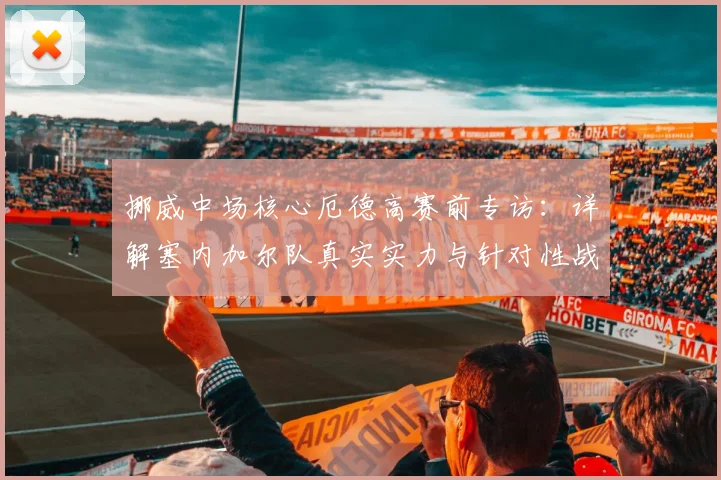 挪威中场核心厄德高赛前专访:详解塞内加尔队真实实力与针对性战术改进,回应外界质疑