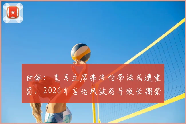 世体：皇马主席弗洛伦蒂诺或遭重罚，2026年言论风波恐导致长期禁赛