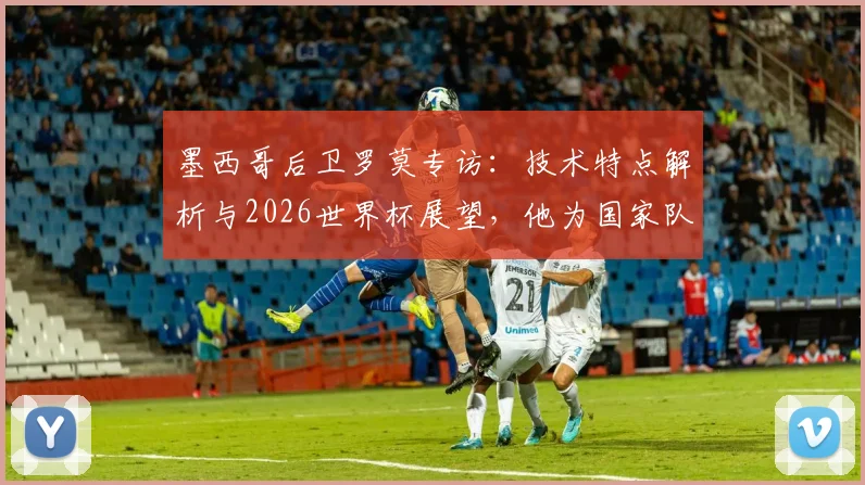 墨西哥后卫罗莫专访：技术特点解析与2026世界杯展望，他为国家队骄傲的背后故事