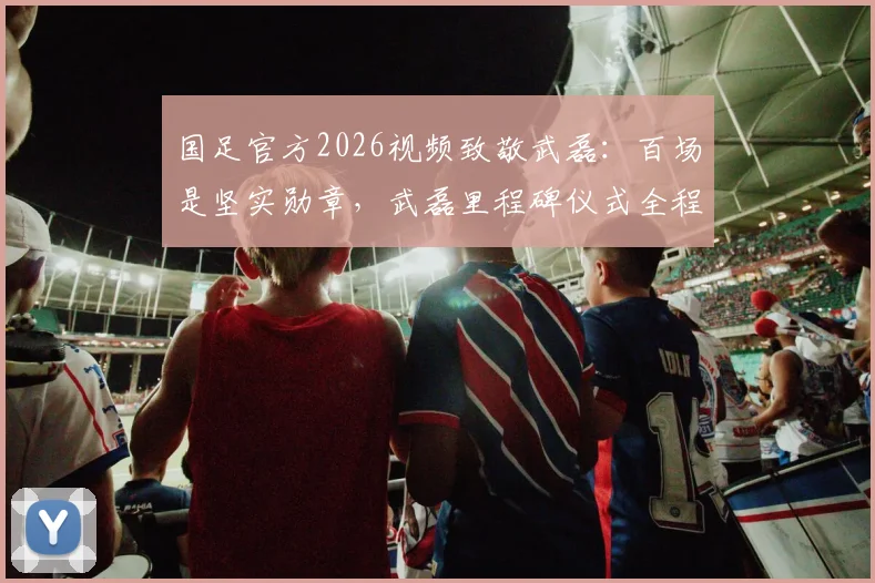 国足官方2026视频致敬武磊：百场是坚实勋章，武磊里程碑仪式全程回顾与数据深度盘点